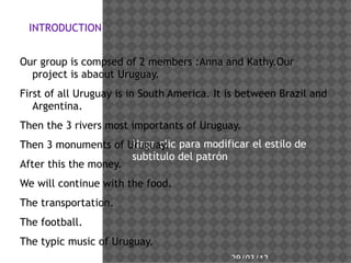 INTRODUCTION


Our group is compsed of 2 members :Anna and Kathy.Our
  project is abaout Uruguay.
First of all Uruguay is in South America. It is between Brazil and
   Argentina.
Then the 3 rivers most importants of Uruguay.
Then 3 monuments of Uruguay. para modificar el estilo de
                      Haga clic
                      subttulo del patrn
After this the money.
We will continue with the food.
The transportation.
The football.
The typic music of Uruguay.
                                             29/03/12
 