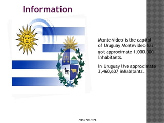 Information
Haga clic en el icono
para agregar una
imagen                         Monte video is the capital
                               of Uruguay Montevideo has
                               got approximate 1.000.000
                               inhabitants.
                               In Uruguay live approximate
                               3,460,607 inhabitants.




                    29/03/12
 