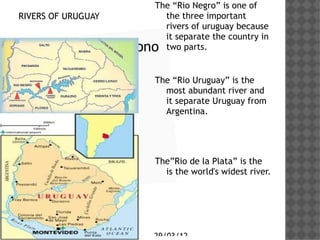 The Rio Negro is one of
RIVERS OF URUGUAY          the three important
                           rivers of uruguay because
                           it separate the country in
 Haga clic en el icono     two parts.

 para agregar una
 imagen              The Rio Uruguay is the
                            most abundant river and
                            it separate Uruguay from
                            Argentina.




                         TheRio de la Plata is the
                           is the world's widest river.




                         29/03/12
 