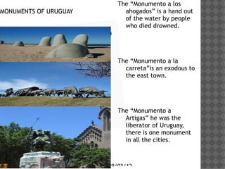 The Monumento a los
MONUMENTS OF URUGUAY           ahogados is a hand out
                               of the water by people
                               who died drowned.
     Haga clic en el icono
     para agregar una
     imagen                  The Monumento a la
                               carretais an exodous to
                               the east town.




                             The Monumento a
                               Artigas he was the
                               liberator of Uruguay,
                               there is one monument
                               in all the cities.



                         29/03/12
 