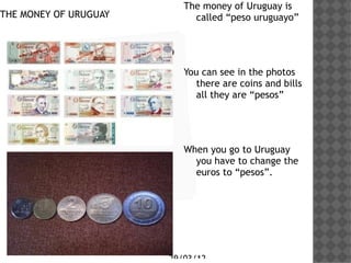 The money of Uruguay is
THE MONEY OF URUGUAY           called peso uruguayo


     Haga clic en el icono
     para agregar una        You can see in the photos
                                there are coins and bills
     imagen                     all they are pesos




                             When you go to Uruguay
                               you have to change the
                               euros to pesos.




                         29/03/12
 