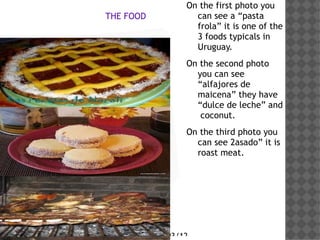 On the first photo you
            THE FOOD            can see a pasta
                                frola it is one of the
                                3 foods typicals in
Haga clic en el icono           Uruguay.

para agregar una              On the second photo
                                you can see
imagen                          alfajores de
                                maicena they have
                                dulce de leche and
                                 coconut.
                              On the third photo you
                                can see 2asado it is
                                roast meat.




                       29/03/12
 