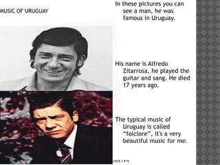 In these pictures you can
MUSIC OF URUGUAY                 see a man, he was
                                 famous in Uruguay.

      Haga clic en el icono
      para agregar una
      imagen
                              His name is Alfredo
                                 Zitarrosa, he played the
                                 guitar and sang. He died
                                 17 years ago.




                              The typical music of
                                Uruguay is called
                                folclore, it's a very
                                beautiful music for me.


                          29/03/12
 
