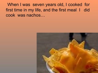 When I was  seven years old, I cooked  for first time in my life, and the first meal  I  did cook  was nachos… 