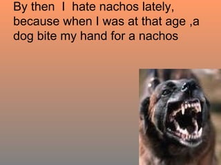 By then  I  hate nachos lately, because when I was at that age ,a dog bite my hand for a nachos 
