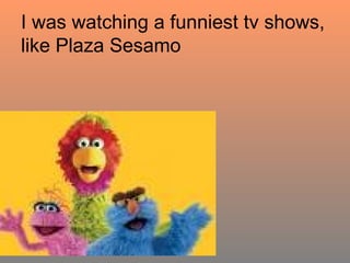 I was watching a funniest tv shows, like Plaza Sesamo 