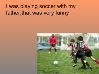 I was playing soccer with my father,that was very funny 