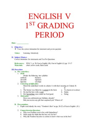 ENGLISH V
1ST
GRADING
PERIOD
Date: ____________
I. Objective:
 Uses the correct intonation for statement and yes/no question
Values: Listening Attentively
II. Subject Matter:
Correct intonation for statements and Yes/No Questions
References: PELC 1, p. 20, Fun in English (R); Fun in English (L) pp. 15-17
Materials: chart, arrow cards, flash cards
III.Procedure
A. Pre- activities:
1. Drill:
Divide the following into syllables
artificial. business
eleventh signature
injection envelope
2. Unlocking of difficulties
Match the underlined words in column A with their meaning in Column B.
A B
1. The farmer was bitten by a serpent in the farm a. To charm or to attract
2. He tied the bow with a cord. b. Snake
3. Her bewitching voice made me feed good. c. String
3. Motivation
Have you celebrated your birthday already?
Did you receive any gift that surprised you? What is it?
B. Presentation:
1. Pupils read silently the story " Pandora's Box" on pp. 20-22 of Fun in English ( R )
2. Comprehension Questions
a. Why was Pandora sent to live with Epimetheus?
b. What made her think that the box was for her?
c. Why did Pandora become so curious to know what was in the box?
 