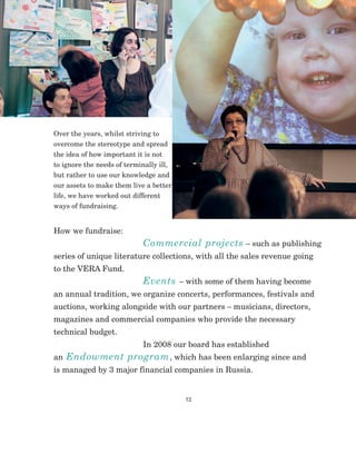 12
Over the years, whilst striving to
overcome the stereotype and spread
the idea of how important it is not
to ignore the needs of terminally ill,
but rather to use our knowledge and
our assets to make them live a better
life, we have worked out different
ways of fundraising.
How we fundraise:	
Commercial projects – such as publishing
series of unique literature collections, with all the sales revenue going
to the VERA Fund.
Events – with some of them having become
an annual tradition, we organize concerts, performances, festivals and
auctions, working alongside with our partners – musicians, directors,
magazines and commercial companies who provide the necessary
technical budget.
In 2008 our board has established
an Endowment program, which has been enlarging since and
is managed by 3 major financial companies in Russia.
 