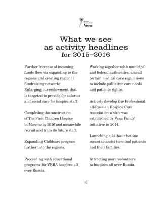 16
What we see
as activity headlines
for 2015–2016
Further increase of incoming
funds flow via expanding to the
regions and creating regional
fundraising network;
Enlarging our endowment that
is targeted to provide for salaries
and social care for hospice staff.
Completing the construction
of The First Children Hospice
in Moscow by 2016 and meanwhile
recruit and train its future staff.
Expanding Childcare program
further into the regions.
Proceeding with educational
programs for VERA hospices all
over Russia.
Working together with municipal
and federal authorities, amend
certain medical care regulations
to include palliative care needs
and patients rights.
Actively develop the Professional
all-Russian Hospice Care
Association which was
established by Vera Funds’
initiative in 2014.
Launching a 24-hour hotline
meant to assist terminal patients
and their families.
Attracting more volunteers
to hospices all over Russia.
 