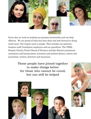 17
Every day we work on making our purpose trustworthy and our help
efficient. We are proud of what has been done and look forward to doing
much more. Our largest asset is people. That includes our patients,
hospices staff, foundation employees and our guardians. The VERA
Hospice Charity Fund’s Board of Trustees includes Russia’s prominent
economists and businessmen, scientists and medical doctors, artists and
journalists, writers, directors and musicians.
These people have joined together
to make things better
for those who cannot be cured,
but can still be helped
 