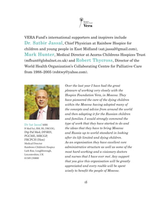 18
VERA Fund’s international supporters and inspirers include
Dr. Satbir Jassal, Chief Physician at Rainbow Hospice for
children and young people in East Midland (sat.jassal@gmail.com),
Mark Hunter, Medical Director at Acorns Childrens Hospices Trust
(mfhunt@globalnet.co.uk) and Robert Thycross, Director of the
World Health Organization’s Collaborating Centre for Palliative Care
from 1988–2005 (robtwy@yahoo.com).
Over the last year I have had the great
pleasure of working very closely with the
Hospice Foundation Vera, in Moscow. They
have pioneered the care of the dying children
within the Moscow having adopted many of
the concepts and advice from around the world
and then adapting it for the Russian children
and families. I would strongly commend the
type of work that they have started to do and
the ideas that they have to bring Moscow
and Russia up to world standard in looking
after its life limited and dying children.
As an organisation they have excellent core
administrative structure as well as some of the
most hard-working and a visionary doctors
and nurses that I have ever met. Any support
that you give this organisation will be greatly
appreciated and every rouble will be spent
wisely to benefit the people of Moscow.
Dr Sat Jassal MBE
B Med Sci, BM, BS, DRCOG,
Dip Pal Med, DFSRH,
PGCME, MRCGP,
FRCPCH (Hon)
Medical Director
Rainbows Children’s Hospice
Lark Rise, Loughborough,
Leicestershire, UK
01509 230800
 