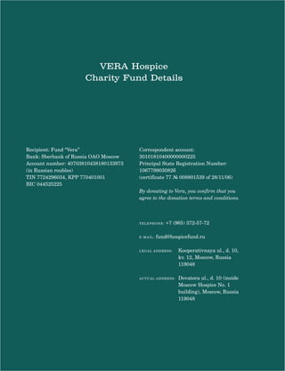 19
VERA Hospice
Charity Fund Details
TELEPHONE: +7 (965) 372-57-72
E-MAIL: fund@hospicefund.ru
LEGAL ADDRESS: Kooperativnaya ul., d. 10,
kv. 12, Moscow, Russia
119048
ACTUALfund@hospicefund.ru ADDRESS: Dovatora ul., d. 10 (inside
Moscow Hospice No. 1
building), Moscow, Russia
119048
Recipient: Fund “Vera”
Bank: Sberbank of Russia OAO Moscow
Account number: 40703810438180133973
(in Russian roubles)
TIN 7724296034, KPP 770401001
BIC 044525225
Correspondent account:
30101810400000000225
Principal State Registration Number:
1067799030826
(certificate 77 № 008801539 of 28/11/06)
By donating to Vera, you confirm that you
agree to the donation terms and conditions.
 