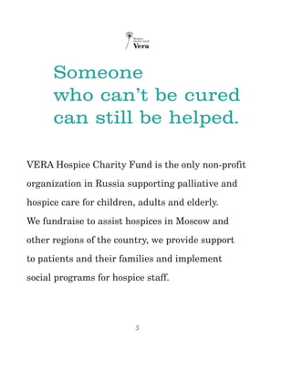 3
Someone
who can’t be cured
can still be helped.
VERA Hospice Charity Fund is the only non-profit
organization in Russia supporting palliative and
hospice care for children, adults and elderly.
We fundraise to assist hospices in Moscow and
other regions of the country, we provide support
to patients and their families and implement
social programs for hospice staff.
 