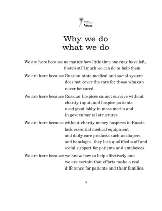 4
Why we do
what we do
We are here because no matter how little time one may have left,
there’s still much we can do to help them.
We are here because Russian state medical and social system
does not cover the care for those who can
never be cured.
We are here because Russian hospices cannot survive without
charity input, and hospice patients
need good lobby in mass media and
in governmental structures.
We are here because without charity money hospices in Russia
lack essential medical equipment
and daily care products such as diapers
and bandages, they lack qualified staff and
social support for patients and employees.
We are here because we know how to help effectively and
we are certain that efforts make a real
difference for patients and their families.
 