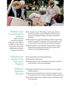 7
Palliative care
for terminally ill
children
(there are only
4 children hospices
in Russia none of them
in Moscow, thus Fund
Vera team is the only
professional children
in-home care team)
Direct support to over 300 children and young adults in
Moscow and other regions diagnosed with terminal
diseases (including oncology, neurology, and genetic
diseases)
Building the first hospice for children in Moscow providing
financial support to hospitals and scarce hospice units
in the country that work with terminally ill children
Supporting parents and relatives in bereavement period
Organizing training and education for hospice staff
abroad in world’s leading hospices
Palliative and
Hospice Care
Awareness
Program
Social advertising and media publications
Public speeches and events
Educating hospice staff and medical community in general
about hospice values and philosophy
Volunteer
Fostering
Program
Developing volunteering as an alternative way to support
hospice patients
Organizing and maintaining the volunteer support system
in hospices for both in-care and hospice-at-home patients.
Organizing programs for emotional burn-out of hospice staff
and volunteers
 