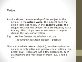 Voice
A voice shows the relationship of the subject to the
action. In the active voice, the subject does the
action (cats eat mice). In the passive voice, the
subject receives the action (mice are eaten by cats).
Among other things, we can use voice to help us
change the focus of attention.
E.g. He has broken the window. - active
The window has been broken. - passive
Most verbs which take an object (transitive verbs) can
appear in both active and passive constructions (eat,
break, buy). There are just a few exceptions, such
as resemble and most uses of have (e.g. I had a
car.).
 