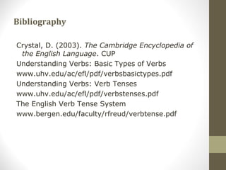 Bibliography
Crystal, D. (2003). The Cambridge Encyclopedia of
the English Language. CUP
Understanding Verbs: Basic Types of Verbs
www.uhv.edu/ac/efl/pdf/verbsbasictypes.pdf
Understanding Verbs: Verb Tenses
www.uhv.edu/ac/efl/pdf/verbstenses.pdf
The English Verb Tense System
www.bergen.edu/faculty/rfreud/verbtense.pdf
 