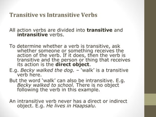 Transitive vs Intransitive Verbs
All action verbs are divided into transitive and
intransitive verbs.
To determine whether a verb is transitive, ask
whether someone or something receives the
action of the verb. If it does, then the verb is
transitive and the person or thing that receives
its action is the direct object.
E.g. Becky walked the dog. – ‘walk’ is a transitive
verb here.
But the word ‘walk’ can also be intransitive. E.g.
Becky walked to school. There is no object
following the verb in this example.
An intransitive verb never has a direct or indirect
object. E.g. He lives in Haapsalu.
 