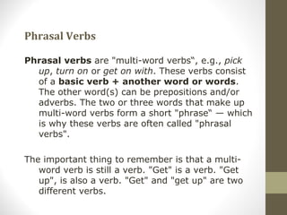 Phrasal Verbs
Phrasal verbs are "multi-word verbs“, e.g., pick
up, turn on or get on with. These verbs consist
of a basic verb + another word or words.
The other word(s) can be prepositions and/or
adverbs. The two or three words that make up
multi-word verbs form a short "phrase“ — which
is why these verbs are often called "phrasal
verbs".
The important thing to remember is that a multi-
word verb is still a verb. "Get" is a verb. "Get
up", is also a verb. "Get" and "get up" are two
different verbs.
 