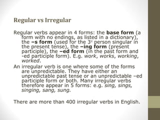 Regular vs Irregular
Regular verbs appear in 4 forms: the base form (a
form with no endings, as listed in a dictionary),
the –s form (used for the 3rd
person singular in
the present tense), the –ing form (present
participle), the –ed form (in the past form and
-ed participle form). E.g. work, works, working,
worked.
An irregular verb is one where some of the forms
are unpredictable. They have either an
unpredictable past tense or an unpredictable –ed
participle form or both. Many irregular verbs
therefore appear in 5 forms: e.g. sing, sings,
singing, sang, sung.
There are more than 400 irregular verbs in English.
 