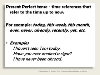 Present Perfect tense - time references that
 refer to the time up to now.

For example: today, this week, this month,
  ever, never, already, recently, yet, etc.

• Examples
   I haven't seen Tom today.
   Have you ever smoked a cigar?
   I have never been abroad.

                Dr. Jessie Grace U. Rubrico, TESL Program Universiti Malaya KL/feb2011
 