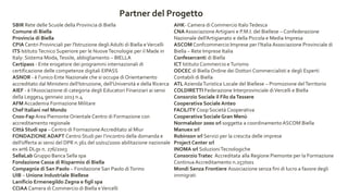 SBIR Rete delle Scuole della Provincia di Biella
Comune di Biella
Provincia di Biella
CPIA Centri Provinciali per l'Istruzione degli Adulti di Biella eVercelli
ITS IstitutoTecnico Superiore per le NuoveTecnologie per il Made in
Italy: Sistema Moda,Tessile, abbigliamento – BIELLA
Certipass - Ente erogatore dei programmi internazionali di
certificazione delle competenze digitali EIPASS
ASNOR - è l’unico Ente Nazionale che si occupa di Orientamento
accreditato dal Ministero dell’Istruzione, dell’Università e della Ricerca
AIEF - è l’Associazione di categoria degli Educatori Finanziari ai sensi
della Legge14 gennaio 2013 n.4
AFM Accademia Formazione Militare
Chef Italiani nel Mondo
Cnos-Fap Area Piemonte Orientale Centro di Formazione con
accreditamento regionale
Città Studi spa – Centro di FormazioneAccreditato al Miur
FONDAZIONE ADAPT Centro Studi per l’incontro della domanda e
dell’offerta ai sensi del DPR n.361 del 10/02/2000 abilitazione nazionale
ex art6 DLgs n. 276/2003
SellaLab Gruppo Banca Sella spa
Fondazione Cassa di Risparmio di Biella
Compagnia di San Paolo – Fondazione San Paolo diTorino
UIB – Unione Industriale Biellese
Lanificio Ermenegildo Zegna e figli spa
CCIAA Camera di Commercio di Biella eVercelli
AHK- Camera di Commercio ItaloTedesca
CNA Associazione Artigiani e P.M.I. del Biellese – Confederazione
Nazionale dell’Artigianato e della Piccola e Media Impresa
ASCOM Confcommercio Imprese per l’Italia Associazione Provinciale di
Biella – Rete Imprese Italia
Confesercenti di Biella
ICT Istituto Commercio eTurismo
ODCEC di Biella Ordine dei Dottori Commercialisti e degli Esperti
Contabili di Biella
ATL AziendaTuristica Locale del Biellese – Promozione delTerritorio
COLDIRETTI Federazione Interprovinciale diVercelli e Biella
Consorzio Sociale il Filo daTessere
Cooperativa Sociale Anteo
FACILITY Coop Società Cooperativa
Cooperativa Sociale Gran Menù
Normalabor 2000 srl soggetta a coordinamentoASCOM Biella
Manuex srl
Robinson srl Servizi per la crescita delle imprese
Project Center srl
INOMA srl SoluzioniTecnologiche
ConsorzioTratec Accreditata alla Regione Piemonte per la Formazione
Continua Accreditamento n.257/001
Mondi Senza Frontiere Associazione senza fini di lucro a favore degli
immigrati
Partner del Progetto
 