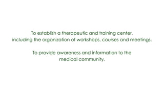 To establish a therapeutic and training center,
including the organization of workshops, courses and meetings.

        To provide awareness and information to the
                    medical community.
 