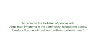To promote the inclusion of people with
Angelman Syndrome in the community, to facilitate access
 to education, health and work, with mutual enrichment.
 
