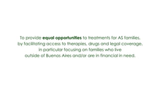 To provide equal opportunities to treatments for AS families,
by facilitating access to therapies, drugs and legal coverage,
            in particular focusing on families who live
    outside of Buenos Aires and/or are in financial in need.
 