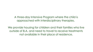 A three-day Intensive Program where the child is
      approached with interdisciplinary therapies.

We provide housing for children and their families who live
 outside of B.A. and need to travel to receive treatments
         not available in their place of residence.
 