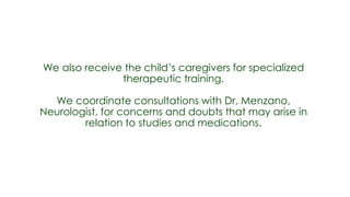 We also receive the child’s caregivers for specialized
               therapeutic training.

  We coordinate consultations with Dr. Menzano,
Neurologist, for concerns and doubts that may arise in
        relation to studies and medications.
 