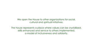 We open the House to other organizations for social,
              cultural and spiritual initiatives.

The house represents a place where values can be crystallized,
     skills enhanced and service to others implemented,
             a model of inclusiveness and solidarity.
 