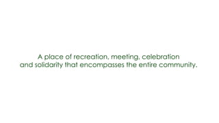 A place of recreation, meeting, celebration
and solidarity that encompasses the entire community.
 