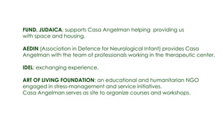 FUND. JUDAICA, supports Casa Angelman helping providing us
with space and housing.

AEDIN (Association in Defence for Neurological Infant) provides Casa
Angelman with the team of professionals working in the therapeutic center.

IDEL: exchanging experience.

ART OF LIVING FOUNDATION: an educational and humanitarian NGO
engaged in stress-management and service initiatives.
Casa Angelman serves as site to organize courses and workshops.
 