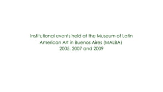 Institutional events held at the Museum of Latin
      American Art in Buenos Aires (MALBA)
               2005, 2007 and 2009
 