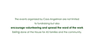 The events organized by Casa Angelman are not limited
                   to fundraising but also
encourage volunteering and spread the word of the work
 being done at the House for AS families and the community.
 