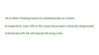 AS is often misdiagnosed as cerebral palsy or autism.

In Argentina, only 15% of AS cases have been correctly diagnosed.

Individuals with AS will require life-long care.
 