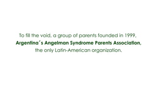 To fill the void, a group of parents founded in 1999,
Argentina´s Angelman Syndrome Parents Association,
        the only Latin-American organization.
 