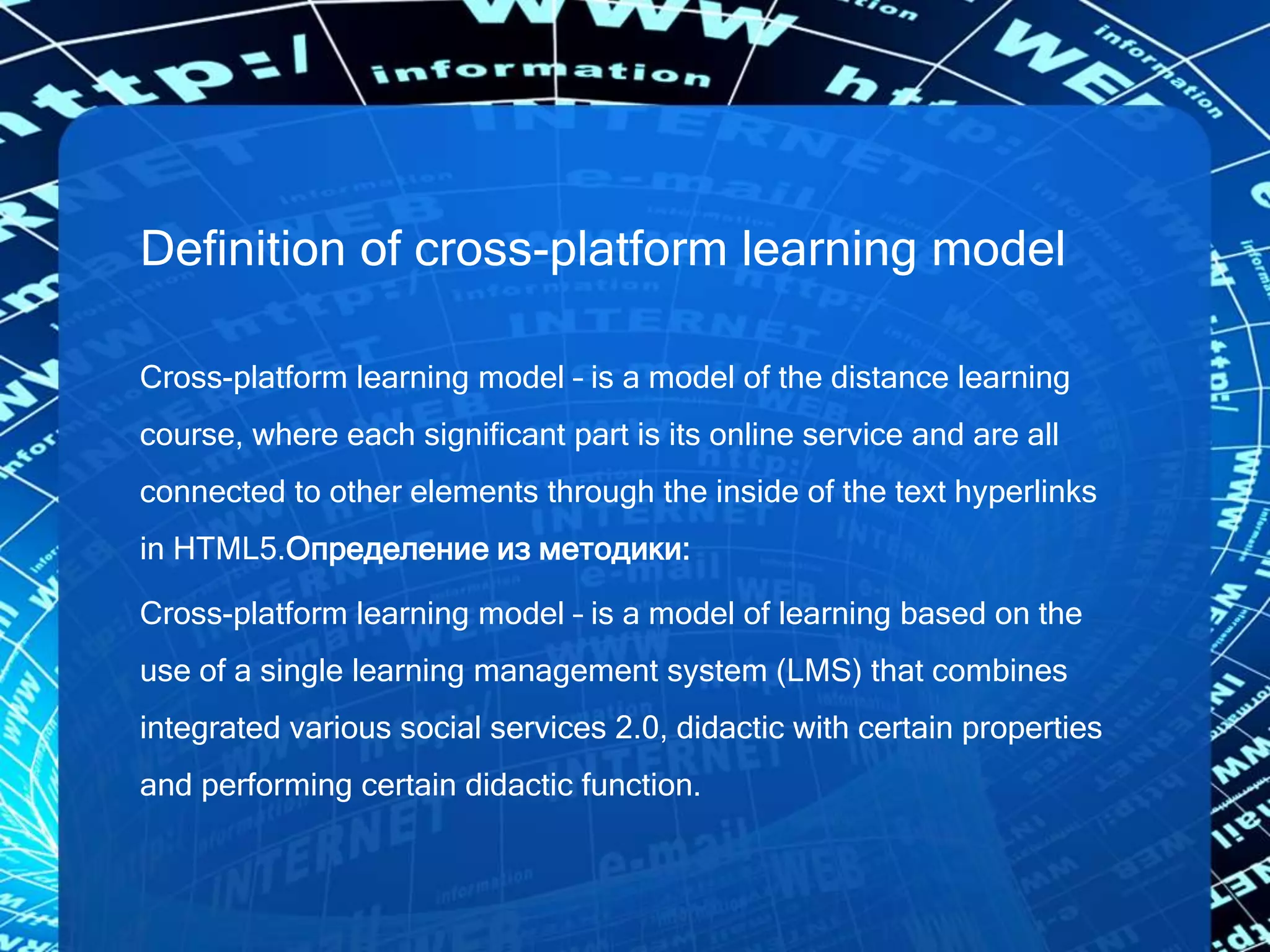 Definition of cross-platform learning model
Cross-platform learning model – is a model of the distance learning
course, where each significant part is its online service and are all
connected to other elements through the inside of the text hyperlinks
in HTML5.Определение из методики:
Cross-platform learning model – is a model of learning based on the
use of a single learning management system (LMS) that combines
integrated various social services 2.0, didactic with certain properties
and performing certain didactic function.
 