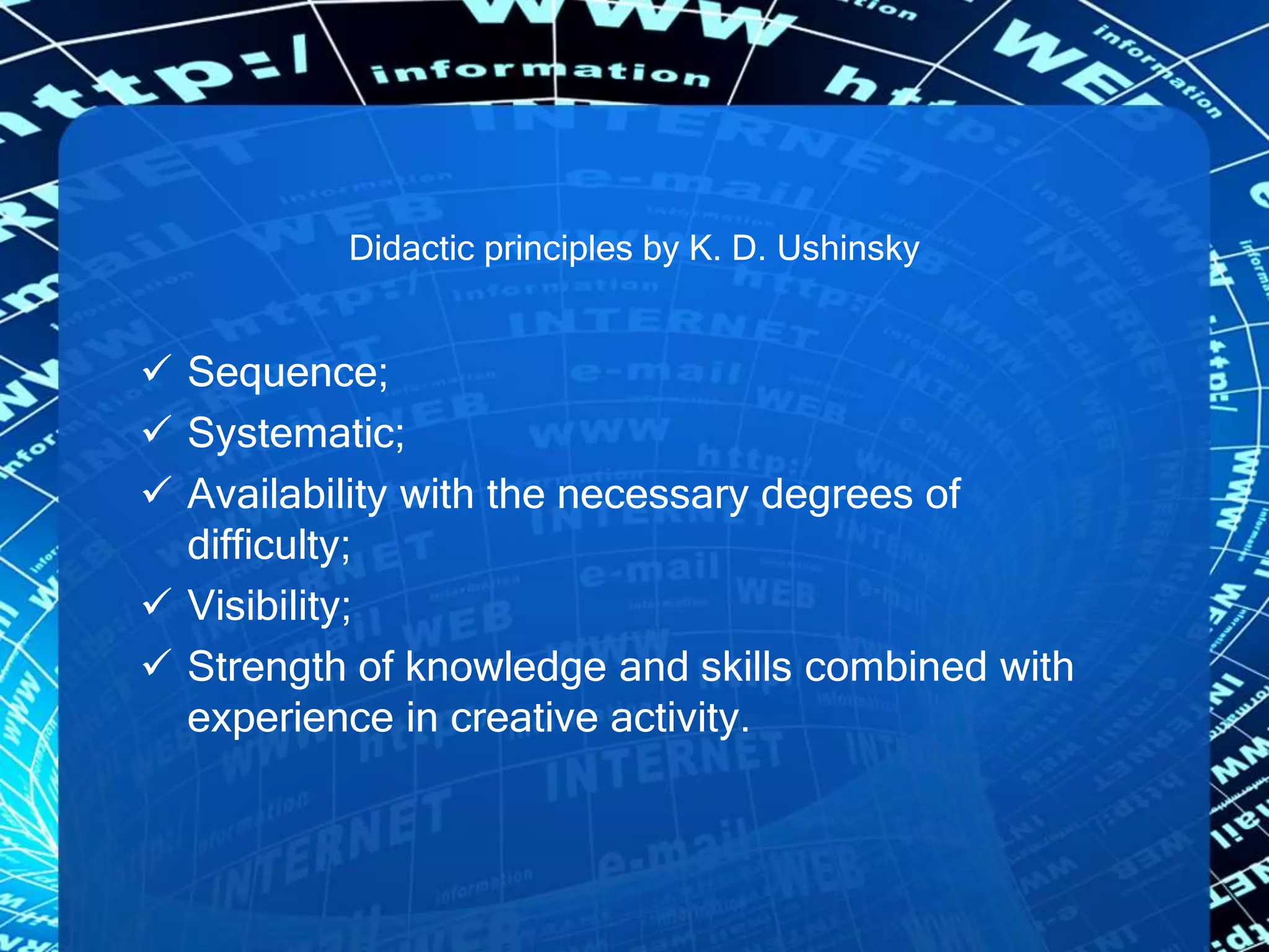 Didactic principles by K. D. Ushinsky
 Sequence;
 Systematic;
 Availability with the necessary degrees of
difficulty;
 Visibility;
 Strength of knowledge and skills combined with
experience in creative activity.
 