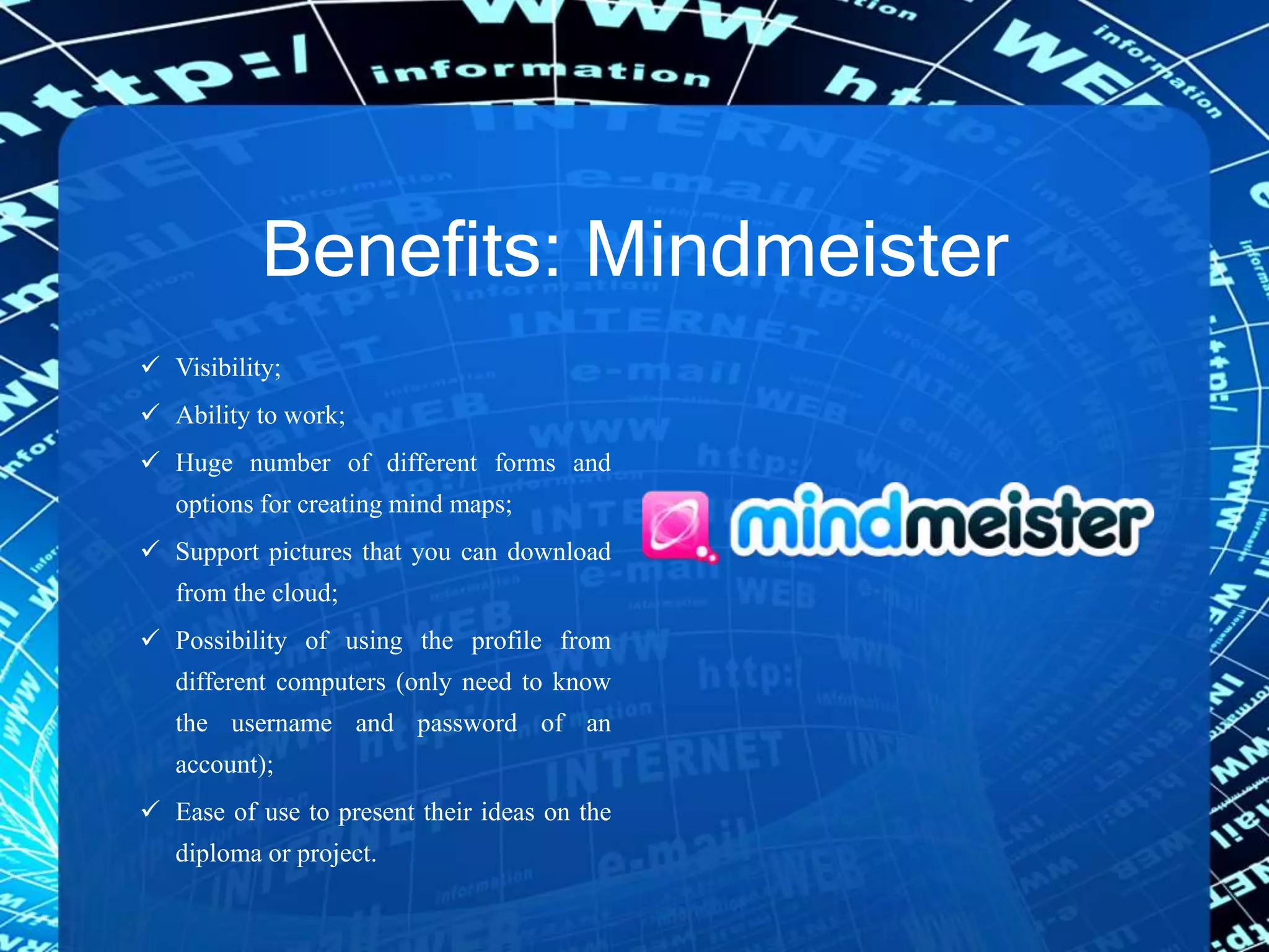 Benefits: Mindmeister
 Visibility;
 Ability to work;
 Huge number of different forms and
options for creating mind maps;
 Support pictures that you can download
from the cloud;
 Possibility of using the profile from
different computers (only need to know
the username and password of an
account);
 Ease of use to present their ideas on the
diploma or project.
 