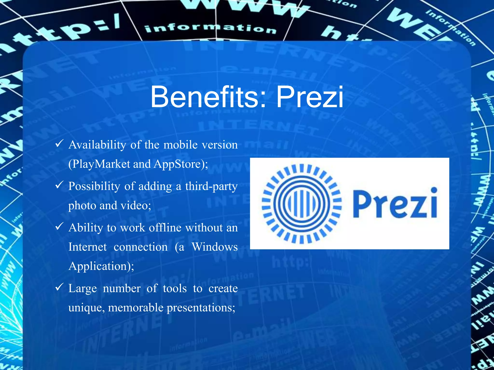 Benefits: Prezi
 Availability of the mobile version
(PlayMarket and AppStore);
 Possibility of adding a third-party
photo and video;
 Ability to work offline without an
Internet connection (a Windows
Application);
 Large number of tools to create
unique, memorable presentations;
 