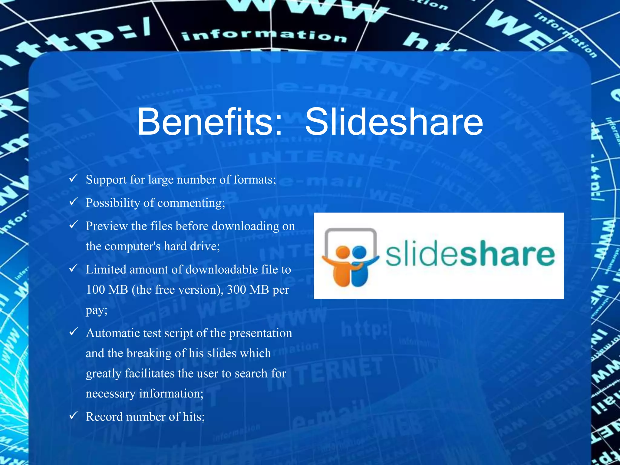 Benefits: Slideshare
 Support for large number of formats;
 Possibility of commenting;
 Preview the files before downloading on
the computer's hard drive;
 Limited amount of downloadable file to
100 MB (the free version), 300 MB per
pay;
 Automatic test script of the presentation
and the breaking of his slides which
greatly facilitates the user to search for
necessary information;
 Record number of hits;
 