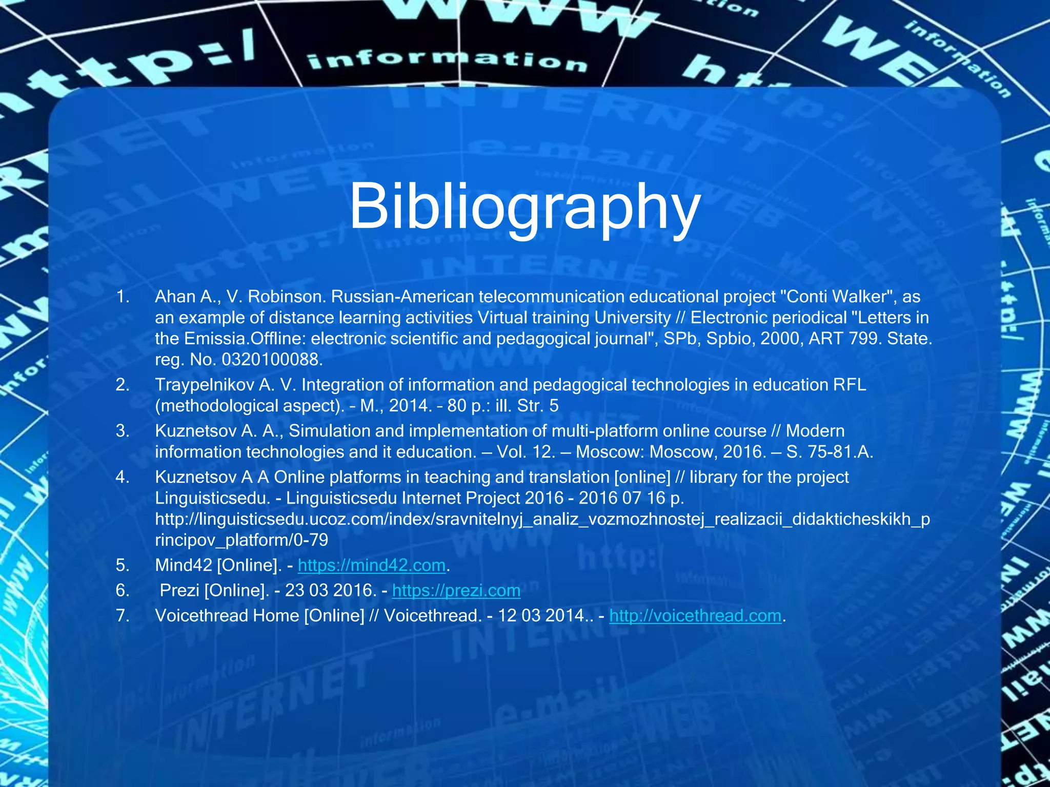 Bibliography
1. Ahan A., V. Robinson. Russian-American telecommunication educational project "Conti Walker", as
an example of distance learning activities Virtual training University // Electronic periodical "Letters in
the Emissia.Offline: electronic scientific and pedagogical journal", SPb, Spbio, 2000, ART 799. State.
reg. No. 0320100088.
2. Traypelnikov A. V. Integration of information and pedagogical technologies in education RFL
(methodological aspect). – M., 2014. – 80 p.: ill. Str. 5
3. Kuznetsov A. A., Simulation and implementation of multi-platform online course // Modern
information technologies and it education. — Vol. 12. — Moscow: Moscow, 2016. — S. 75-81.A.
4. Kuznetsov A A Online platforms in teaching and translation [online] // library for the project
Linguisticsedu. - Linguisticsedu Internet Project 2016 - 2016 07 16 p.
http://linguisticsedu.ucoz.com/index/sravnitelnyj_analiz_vozmozhnostej_realizacii_didakticheskikh_p
rincipov_platform/0-79
5. Mind42 [Online]. - https://mind42.com.
6. Prezi [Online]. - 23 03 2016. - https://prezi.com
7. Voicethread Home [Online] // Voicethread. - 12 03 2014.. - http://voicethread.com.
 