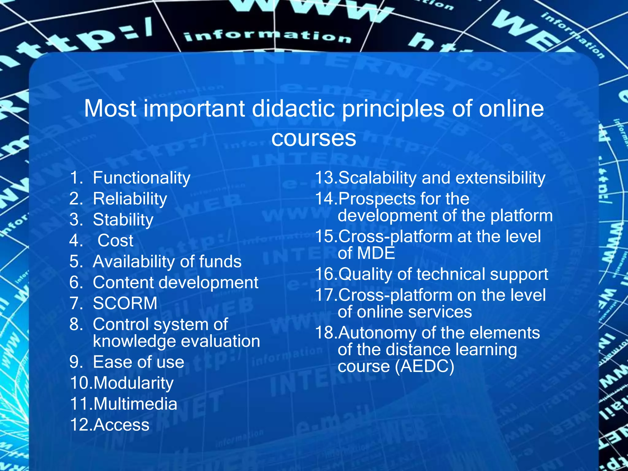 Most important didactic principles of online
courses
1. Functionality
2. Reliability
3. Stability
4. Cost
5. Availability of funds
6. Content development
7. SCORM
8. Control system of
knowledge evaluation
9. Ease of use
10.Modularity
11.Multimedia
12.Access
13.Scalability and extensibility
14.Prospects for the
development of the platform
15.Cross-platform at the level
of MDE
16.Quality of technical support
17.Cross-platform on the level
of online services
18.Autonomy of the elements
of the distance learning
course (AEDC)
 