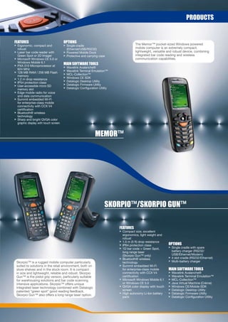 prODUCts


FeatUres                              OptiOns
> Ergonomic, compact and              > Single cradle                                  The Memor™ pocket-sized Windows powered
  robust                                (Ethernet/USB/RS232)                           mobile computer is an extremely compact,
> Laser bar code reader with          > Powered Mobile Dock                            lightweight, versatile and robust device, combining
  Green Spot or 2D Imager             > Protective and carrying case                   integrated bar code reading and wireless
> Microsoft Windows CE 5.0 or                                                          communication capabilities.
  Windows Mobile 6.1
> PXA 310 Microprocessor at
                                      Main sOFtWare tOOLs
                                      >   Wavelink Avalanche®
  624 MHz
                                      >   Wavelink Terminal Emulation™
> 128 MB RAM / 256 MB Flash
                                      >   MCL-Collection™
  memory
> 1.2 m drop resistance               >   Windows CE SDK
> IP54 protection class               >   Datalogic Desktop Utility
> User-accessible micro SD            >   Datalogic Firmware Utility
  memory slot                         >   Datalogic Configuration Utility
> Edge mobile radio for voice
  and data communication
> Summit embedded Wi-Fi
  for enterprise-class mobile
  connectivity with CCX V4
  certification
> Bluetooth® wireless
  technology
> Sharp and bright QVGA color
  graphic display with touch screen



                                                               MeMOr™




                                                                      sKOrpiO™/sKOrpiO GUn™

                                                                            FeatUres
                                                                            > Compact size, excellent
                                                                              ergonomics, light weight and
                                                                              robust
                                                                            > 1.5 m (5 ft) drop resistance
                                                                            > IP64 protection class           OptiOns
                                                                            > 1D bar code + Green Spot,       > Single cradle with spare
                                                                              long range laser                  battery charger (RS232/
                                                                              (Skorpio Gun™ only)               USB/Ethernet/Modem)
                                                                            > Bluetooth® wireless             > 4 slot cradle (RS232/Ethernet)
 Skorpio™ is a rugged mobile computer particularly                            technology                      > Multi-battery charger
 suited to solutions in the retail environment, both on                     > Summit embedded Wi-Fi
 store shelves and in the stock room. It is compact                           for enterprise-class mobile     Main sOFtWare tOOLs
 in size and lightweight, reliable and robust. Skorpio                        connectivity with CCX V4        >   Wavelink Avalanche®
 Gun™ is the pistol grip version, particularly suitable                       certification                   >   Wavelink Terminal Emulation™
 for warehousing solutions and bar code scanning                            > Microsoft Windows Mobile 6.1    >   MCL-Collection™
 intensive applications. Skorpio™ offers unique                               or Windows CE 5.0               >   Java Virtual Machine (Créme)
 integrated laser technology combined with Datalogic                        > QVGA color display with touch   >   Windows CE/Mobile SDK
 patented “green spot” good reading feedback.                                 screen                          >   Datalogic Desktop Utility
                                                                            > High autonomy Li-Ion battery    >   Datalogic Firmware Utility
 Skorpio Gun™ also offers a long range laser option.
                                                                              pack                            >   Datalogic Configuration Utility
 
