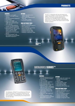 prODUCts


FeatUres                           OptiOns
> Ergonomic, yet rugged            > Single cradle (Ethernet or                        The Elf™ is designed with the technology and
> QWERTY and large numeric           Modem options)                                    ruggedness needed in Field Service, Field Sales,
  keypads                          > Multi cradle (charge only and                     Delivery, Retail and Logistics applications.
> Microsoft Windows Mobile 6.5       Ethernet)                                         Capitalizing on Datalogic Mobile’s legendary
> Intel PXA310                     > 4 slot battery charger                            ergonomics, the new PDA packs unprecedented
> Laser or 2D imager               > Powered mobile dock                               features into a compact form factor built for single
> Single piece battery with                                                            handed operation.
  3,000 mAhr standard (5,000       Main sOFtWare tOOLs
  mAhr optional)                   >   Wavelink Avalanche®
> 1.5 m (5 ft) drop resistance     >   Wavelink Terminal Emulation™
  coupled with IP64 protection     >   MCL-Collection™
> User-accessible memory slot      >   Java Virtual Machine (Créme)
> Bluetooth® v2.0, 802.11 a/b/g    >   Windows Mobile SDK
  CCX V4 certified, HSDPA          >   Datalogic Desktop Utility
  UMTS (3.5G), and GPS             >   Datalogic Firmware Utility
  simultaneous communication       >   Datalogic Configuration Utility
  options
> Wavelink Powered™ with
  pre-installed and pre-licensed
  Wavelink® Avalanche™




                                                                         eLF™




                                                                   DataLOGiC J series™


                                                                           FeatUres
                                                                           > Microsoft Windows CE 5.0 or      OptiOns
                                                                             Microsoft Windows Mobile 6       > Single cradle with modem and
                                                                           > Intel PXA270                       Ethernet communication
                                                                           > Laser or imager                    modules
                                                                           > 1.5 m (5 ft) drop resistance     > Vehicle cradle
                                                                           > IP64 protection class            > 4-Slot Ethernet Cradle
                                                                           > User-accessible memory slot      > Multi-battery charger
                                                                           > Bluetooth®, 802.11 b/g           > Attachable Mag Stripe
                                                                             CCX V4 certified, GSM/GPRS,      > Protecting and carrying case
                                                                             GPS technology simultaneous
                                                                             communication options            Main sOFtWare tOOLs
                                                                           > Large high visibility QVGA       >   Wavelink Avalanche®
                                                                             color graphics display with      >   Wavelink Terminal Emulation™
 The Datalogic J Series™ is a professional PDA that                          touch screen                     >   MCL-Collection™
 extends the power of enterprise computing to all                          > Ergonomic, light weight and      >   Java Virtual Machine (Créme)
 areas of supply chain management: from planning                             robust                           >   Windows CE/Mobile SDK
 and production, to warehousing and transportation,                        > Wavelink Powered™ with           >   Datalogic Desktop Utility
 and into the field.                                                         pre-installed and pre-licensed   >   Datalogic Firmware Utility
                                                                             Wavelink® Avalanche™             >   Datalogic Configuration Utility
 