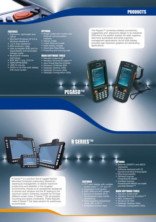 prODUCts



                                   OptiOns                                         The Pegaso™ combines wireless connectivity,
FeatUres                                                                           ruggedness and ergonomic design in an industrial
> Ergonomic, lightweight and       > Single cradle with modem and
                                     Ethernet communication                        PDA that is the perfect solution for retail, logistics,
  robust
> Microsoft Windows CE 5.0 or        modules                                       field force automation and other inventory
  Windows Mobile 6.0               > Vehicle cradle                                management applications. Its full VGA display
> 1.5 m drop resistance            > 4-Slot Ethernet Cradle                        provides high resolution graphics for demanding
> IP64 protection class            > Multi-battery charger                         applications.
> User accessible SDIO port for    > Attachable Mag Stripe
  expandability and removable      > Protecting and carrying case
  storage media
> Bluetooth® wireless              Main sOFtWare tOOLs
  technology                       >   Wavelink Avalanche®
> IEEE 802.11 b/g, CCX V4          >   Wavelink Terminal Emulation™
> GSM/GPRS/EDGE                    >   Java Virtual Machine (Créme)
> USB On-the-Go                    >   Windows CE/Mobile SDK
> QVGA or full VGA color display   >   Datalogic Desktop Utility
  with touch screen                >   Datalogic Firmware Utility
                                   >   Datalogic Configuration Utility




                                                              peGasO™




                                                                     r series™


                                                                                                             OptiOns
                                                                                                             > External QWERTY and ABCD
                                                                                                               keyboards
                                                                                                             > Software keyboard with 25
                                                                                                               layouts (including 8 languages)
                                                                                                             > Mounting brackets
                                                                                                             > Tethered scanner
    R Series™ is a product line of rugged Vehicle                                                              PowerScan® D8300
    Mounted Computers particularly tailored for                          FeatUres                            > Cordless scanner
    warehouse management, to deliver maximum                             > TFT color display with multiple     PowerScan® M8300 via cradle
    productivity and reliability in the toughest                           screen sizes: 7”, 10” and 12”       and Star-Modem™
    environments, thanks to an exceptional resistance                    > Integrated touch screen
    to shocks and vibration and the IP sealing to the                    > IP65, IP66 and IP67 sealed        Main sOFtWare tOOLs
    maximum extent. Extremely versatile for its three                    > Summit embedded Wi-Fi             >   Wavelink Avalanche®
    different screen sizes, R Series™ fits all possible                    for enterprise-class mobile       >   Wavelink Terminal Emulation™
    mounting and space constraints. These features                         connectivity                      >   MCL-Collection™
    make R Series™ the ideal solution for warehouse                      > Wide operating temperature        >   Windows CE SDK
    environments.                                                          range -30° to 50°C                >   Datalogic Desktop Utility
                                                                         > Integrated function keys          >   Datalogic Configuration Utility
 