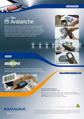 partnership




            Avalanche                                                                                                                Open the BOX
Datalogic Mobile has established a partnership with Wavelink® Corporation
to pre-license the industry leading emulation and management software on
select Datalogic Mobile devices. With pre-licensed software from Wavelink®,
Datalogic Mobile customers receive full featured device management software,
Wavelink Avalanche® to manage their mobile devices. Avalanche is a powerful
yet easy-to-use management solution that provides complete visibility and
control of mobile devices from a central console. Avalanche eases the
configuration, deployment and management of mobile devices.
                                                                                                                                     insert the BatterY




                                                                                                                                     sCan the Bar CODes



 patent


Green spOt                                                                                                                           prODUCt reaDY-tO-Use


The Datalogic green spot patent implemented on most all Datalogic Mobile
products is particularly useful in noisy environments, provides good reading
feedback directly on the bar code, precisely where the user tends to be looking.
                                                                                                                                                www.mobile.datalogic.com




                                                                                  Datalogic Mobile Network
  sCan anD see
                                                                                  Headquarters in Bologna, Italy
                                                                                  EMEA: Austria, Belgium, Denmark, Finland, France, Germany, Italy, Netherlands,
                                                                                  Norway, Poland, Portugal, Russia, Spain, Sweden, Switzerland, Turkey, United Kingdom
                                                                                  AMERICAS: United States, Canada, Brazil, Mexico
                                                                                  ASIA – PACIFIC: Australia, China, Singapore, Hong Kong




                                                                                                                                         Caution: Laser Radiation - do not stare into beam


                                                            © 2010 Datalogic Mobile Srl. - 2010 June • All rights reserved. • Protected to the fullest extent under U.S. and international laws. • Copying, or altering
                                                            of this document is prohibited without express written consent from Datalogic Mobile Srl. Datalogic and the Datalogic logo are registered trademarks of
                                                            Datalogic S.p.A. in many countries, including the U.S.A. and the E.U. All other brand and product names may be trademarks of their respective owners.
                                                            Memor; Datalogic J Series; Skorpio; Skorpio Gun; Kyman; Kyman-Gun; R-Series; Formula and Elf are trademarks of Datalogic Mobile Srl. Falcon is a
                                                            registered trademark of Datalogic Mobile Inc. in U.S.A. and Canada and Pegaso is a trademark of Datalogic Mobile, Inc.
 